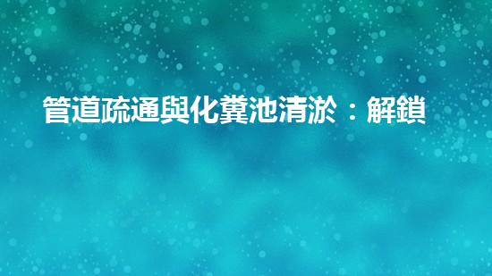 管道疏通與化糞池清淤：解鎖秘密，揭開隱患！